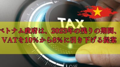 ベトナム政府は、2023年の残りの期間、VATを10％から8％に引き下げる提案をすることに合意